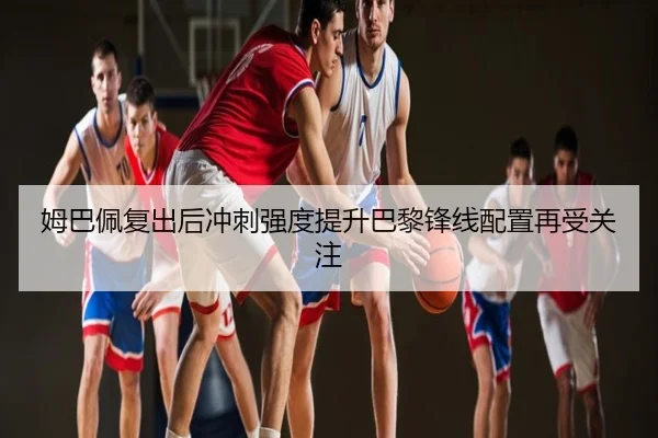 姆巴佩复出后冲刺强度提升巴黎锋线配置再受关注
