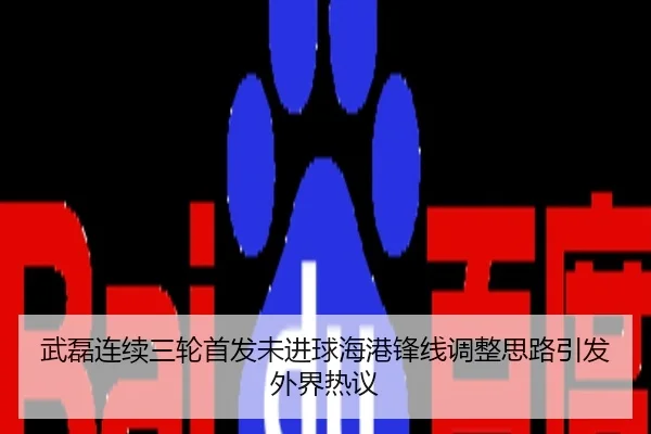 武磊连续三轮首发未进球海港锋线调整思路引发外界热议