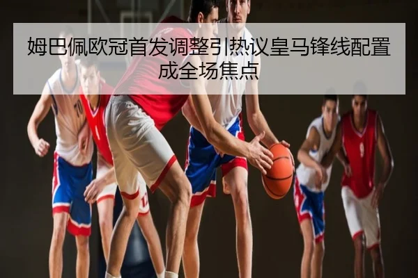 姆巴佩欧冠首发调整引热议皇马锋线配置成全场焦点
