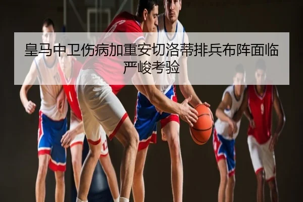 皇马中卫伤病加重安切洛蒂排兵布阵面临严峻考验