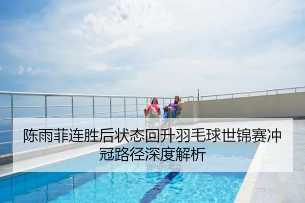 陈雨菲连胜后状态回升羽毛球世锦赛冲冠路径深度解析