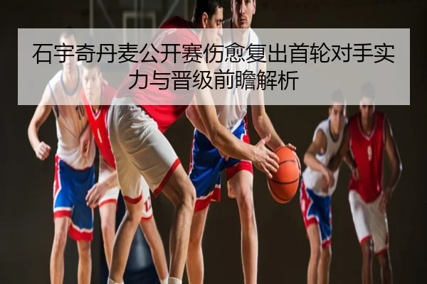 石宇奇丹麦公开赛伤愈复出首轮对手实力与晋级前瞻解析