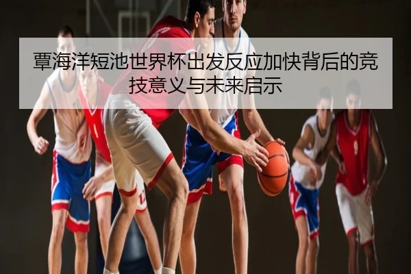 覃海洋短池世界杯出发反应加快背后的竞技意义与未来启示