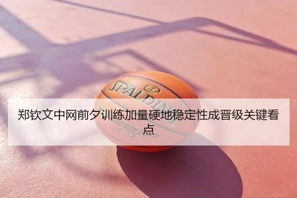郑钦文中网前夕训练加量硬地稳定性成晋级关键看点