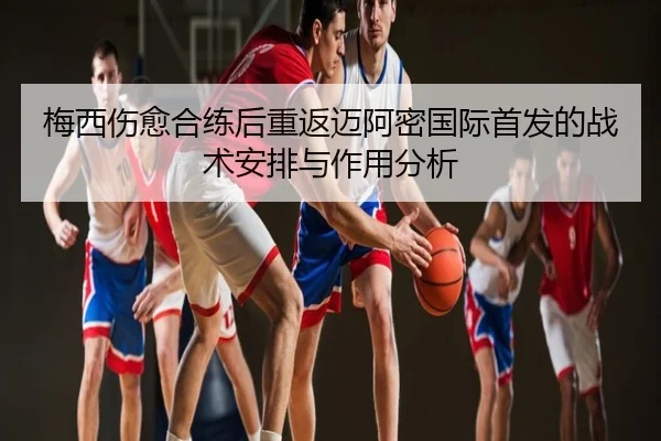 梅西伤愈合练后重返迈阿密国际首发的战术安排与作用分析